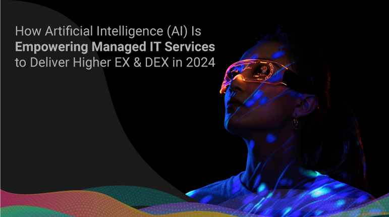 How Artificial Intelligence (AI) Is Empowering Managed IT Services to Deliver Higher EX & DEX in 2024